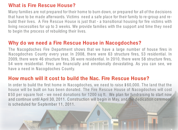 What is Fire Rescue House?Many families are not prepared for their home to burn down, or prepared for all of the decisions that have to be made afterwards. Victims need a safe place for their family to re-group and re- build their lives. A Fire Rescue House is just that - a transitional housing for fire victims with living necessities for up to 3 weeks. We provide families with the support and time they need to begin the process of rebuilding their lives.Why do we need a Fire Rescue House in Nacogdoches?The Nacogdoches Fire Department shows that we have a large number of house fires in Nacogdoches County every year. In 2008, there were 63 structure fires, 53 residential. In 2009, there were 46 structure fires, 36 were residential. In 2010, there were 58 structure fires, 54 were residential. Fires are financially and emotionally devastating. As you can see, we have a need in Nacogdoches County.How much will it cost to build the Nac. Fire Rescue House?In order to build the first home in Nacogdoches, we need to raise $60,000. The land that the house will be built on has been donated. The Fire Rescue House of Nacogdoches will cost $50 per square foot - we need donations for 1200 sq ft. We plan for fundraising to start now and continue until April 30, 2011. Construction will begin in May, and the dedication ceremony is scheduled for September 11, 2011.